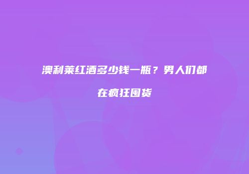 澳利莱红酒多少钱一瓶？男人们都在疯狂囤货