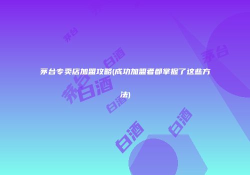 茅台专卖店加盟攻略(成功加盟者都掌握了这些方法)