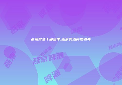 燕京啤酒干部名单,燕京啤酒高层领导