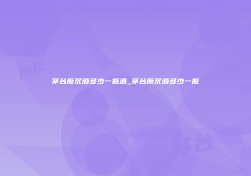 茅台原浆酒多少一瓶酒_茅台原浆酒多少一瓶