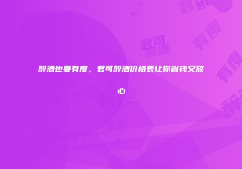 醉酒也要有度，君可醉酒价格表让你省钱又放心