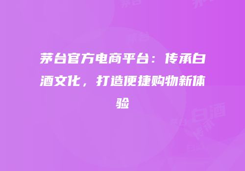 茅台官方电商平台：传承白酒文化，打造便捷购物新体验