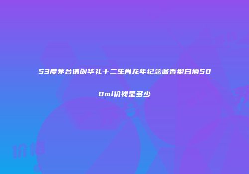 53度茅台谱创华礼十二生肖龙年纪念酱香型白酒500ml价钱是多少