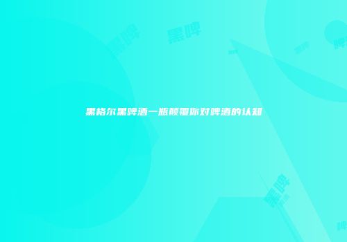 黑格尔黑啤酒一瓶颠覆你对啤酒的认知