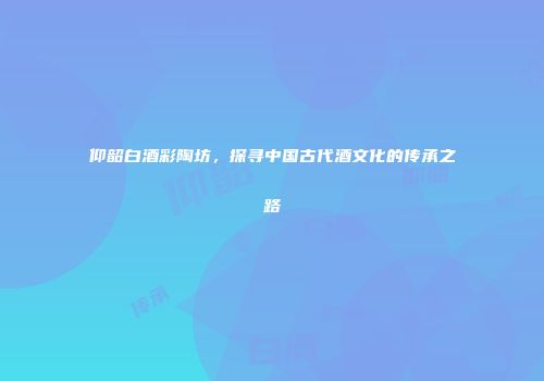 仰韶白酒彩陶坊，探寻中国古代酒文化的传承之路