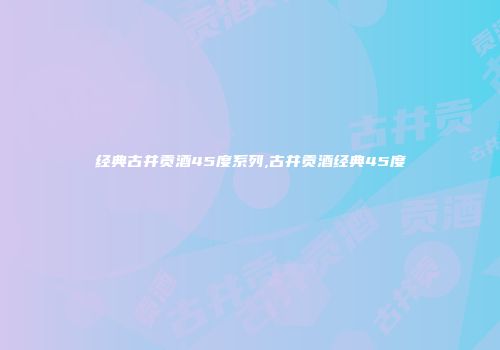经典古井贡酒45度系列,古井贡酒经典45度