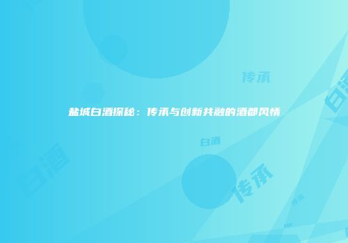 盐城白酒探秘：传承与创新共融的酒都风情