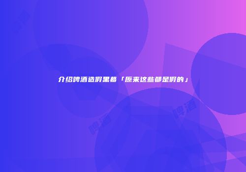 介绍啤酒造假黑幕「原来这些都是假的」