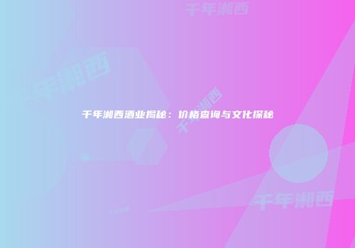 千年湘西酒业揭秘：价格查询与文化探秘