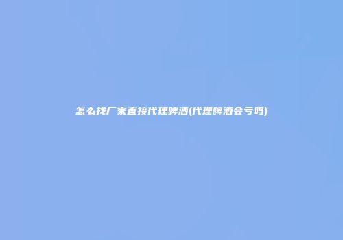 怎么找厂家直接代理啤酒(代理啤酒会亏吗)