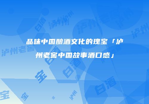 品味中国酿酒文化的瑰宝「泸州老窖中国故事酒口感」