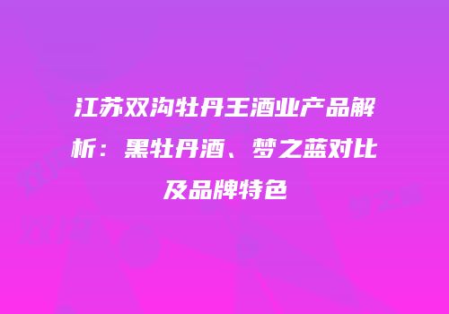 江苏双沟牡丹王酒业产品解析：黑牡丹酒、梦之蓝对比及品牌特色