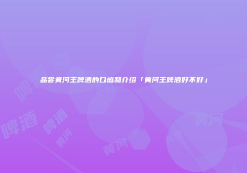 品尝黄河王啤酒的口感和介绍「黄河王啤酒好不好」
