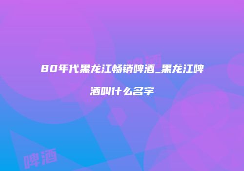 80年代黑龙江畅销啤酒_黑龙江啤酒叫什么名字