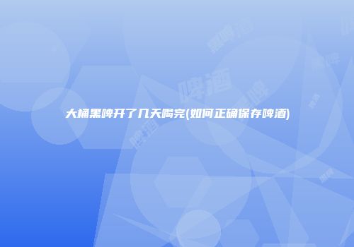 大桶黑啤开了几天喝完(如何正确保存啤酒)