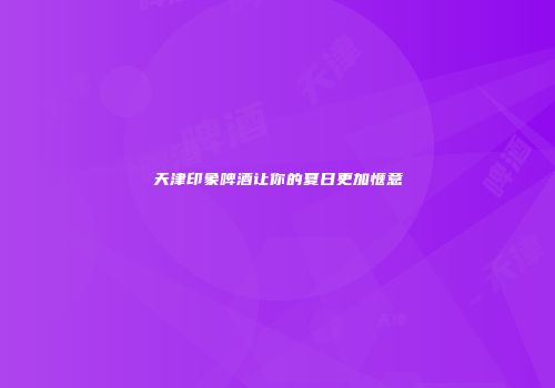 天津印象啤酒让你的夏日更加惬意