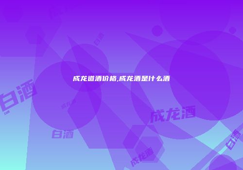 成龙道酒价格,成龙酒是什么酒