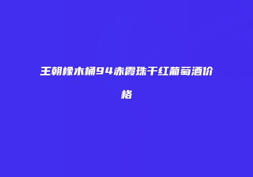 王朝橡木桶94赤霞珠干红葡萄酒价格