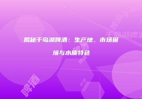 揭秘千岛湖啤酒：生产地、市场困境与水质特色