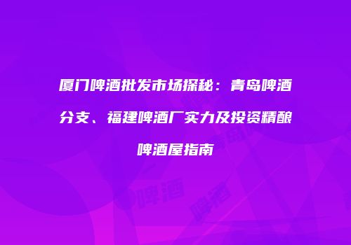 厦门啤酒批发市场探秘：青岛啤酒分支、福建啤酒厂实力及投资精酿啤酒屋指南