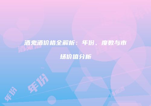 酒鬼酒价格全解析：年份、度数与市场价值分析