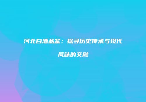 河北白酒品鉴：探寻历史传承与现代风味的交融