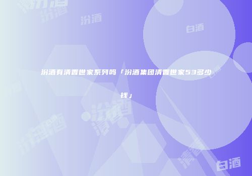 汾酒有清香世家系列吗「汾酒集团清香世家53多少钱」