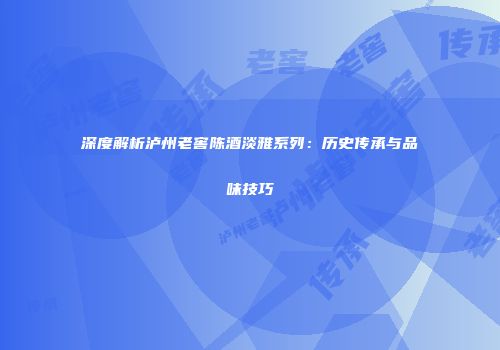 深度解析泸州老窖陈酒淡雅系列：历史传承与品味技巧