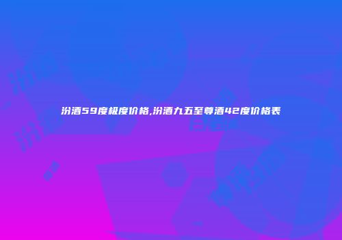 汾酒59度极度价格,汾酒九五至尊酒42度价格表