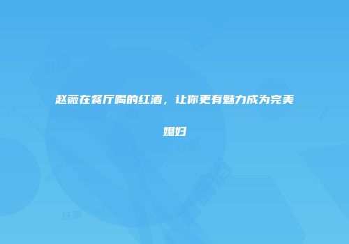 赵薇在餐厅喝的红酒，让你更有魅力成为完美媳妇