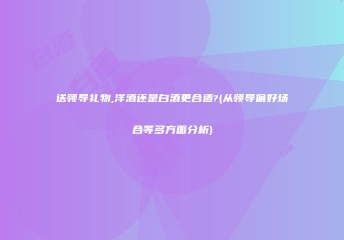 送领导礼物,洋酒还是白酒更合适?(从领导偏好场合等多方面分析)
