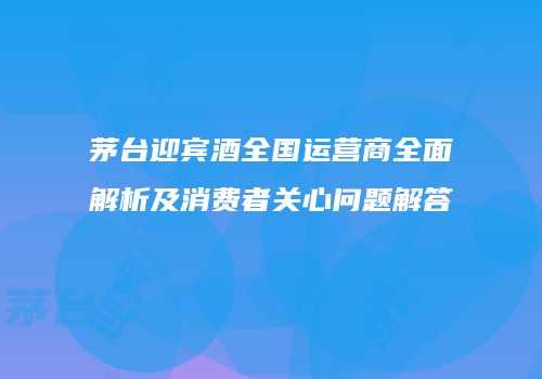 茅台迎宾酒全国运营商全面解析及消费者关心问题解答