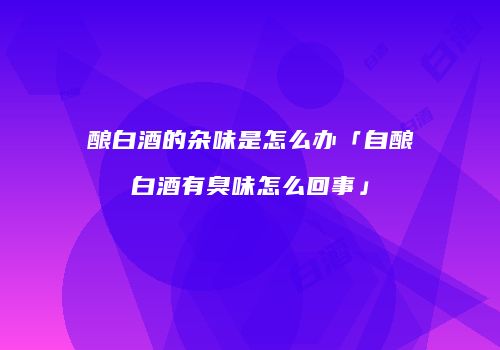 酿白酒的杂味是怎么办「自酿白酒有臭味怎么回事」