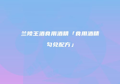 兰陵王酒食用酒精「食用酒精勾兑配方」