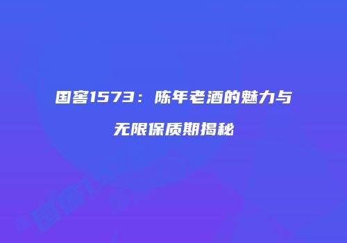 国窖1573：陈年老酒的魅力与无限保质期揭秘