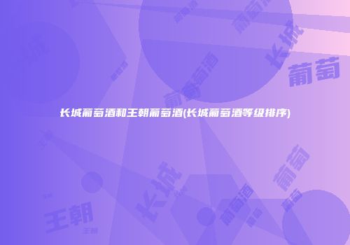 长城葡萄酒和王朝葡萄酒(长城葡萄酒等级排序)