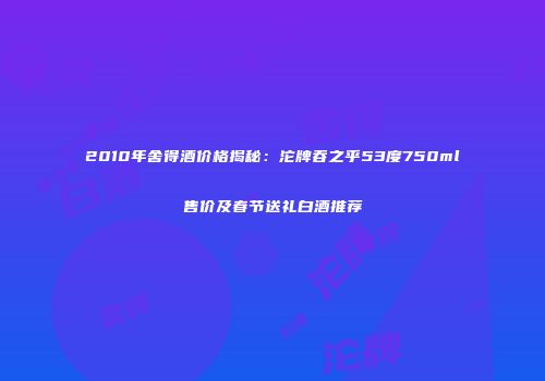 2010年舍得酒价格揭秘：沱牌吞之乎53度750ml售价及春节送礼白酒推荐