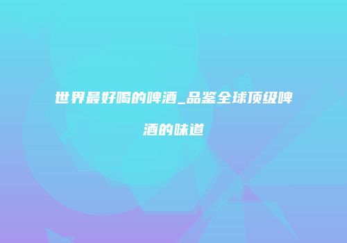 世界最好喝的啤酒_品鉴全球顶级啤酒的味道