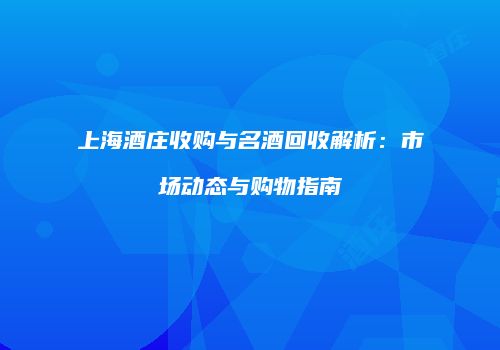上海酒庄收购与名酒回收解析：市场动态与购物指南