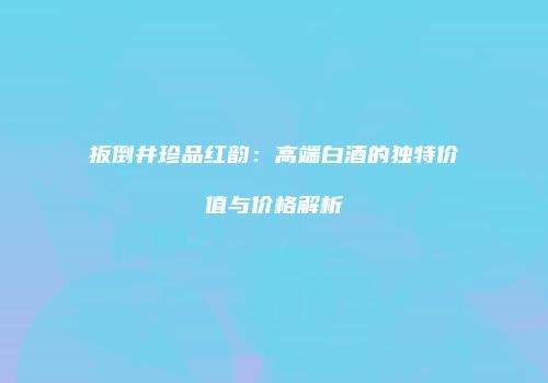 扳倒井珍品红韵：高端白酒的独特价值与价格解析