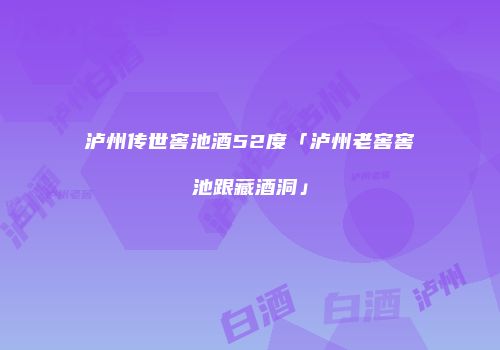 泸州传世窖池酒52度「泸州老窖窖池跟藏酒洞」