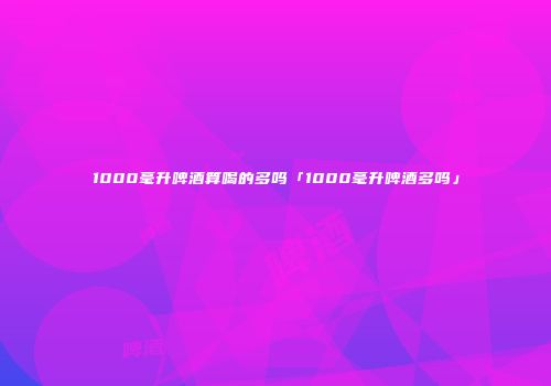 1000毫升啤酒算喝的多吗「1000毫升啤酒多吗」