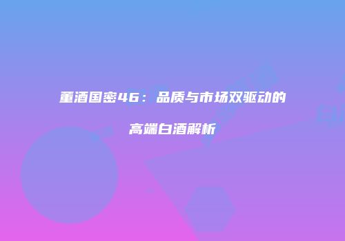 董酒国密46：品质与市场双驱动的高端白酒解析