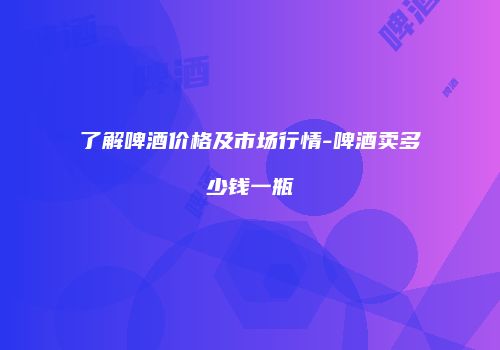 了解啤酒价格及市场行情-啤酒卖多少钱一瓶