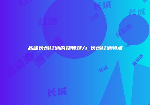 品味长城红酒的独特魅力_长城红酒特点