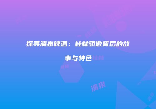 探寻漓泉啤酒：桂林骄傲背后的故事与特色