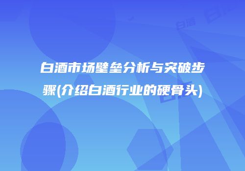 白酒市场壁垒分析与突破步骤(介绍白酒行业的硬骨头)