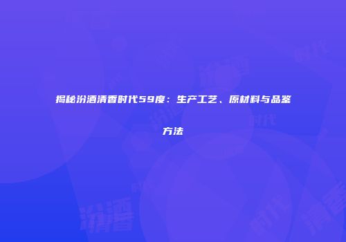 揭秘汾酒清香时代59度：生产工艺、原材料与品鉴方法