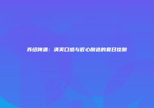 苏纽啤酒：清爽口感与匠心酿造的夏日佳酿
