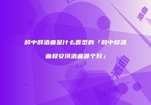 醇中醇酒曲是什么香型的「醇中醇酒曲和安琪酒曲哪个好」